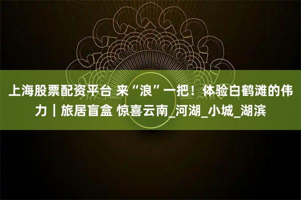 上海股票配资平台 来“浪”一把！体验白鹤滩的伟力｜旅居盲盒 惊喜云南_河湖_小城_湖滨