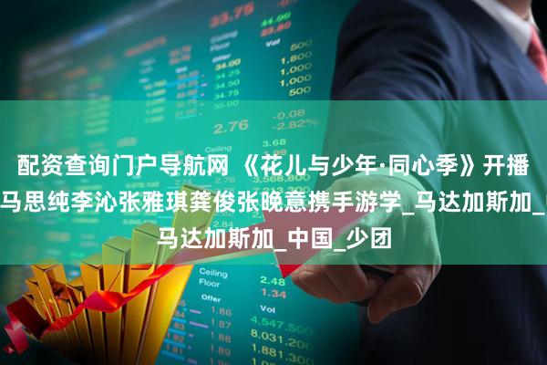 配资查询门户导航网 《花儿与少年·同心季》开播 那英陈数马思纯李沁张雅琪龚俊张晚意携手游学_马达加斯加_中国_少团