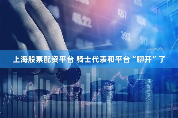 上海股票配资平台 骑士代表和平台“聊开”了