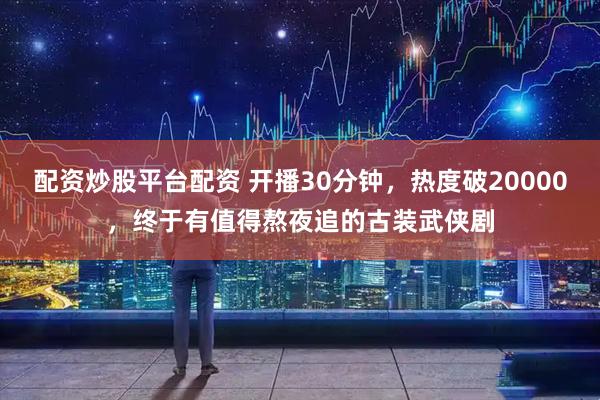 配资炒股平台配资 开播30分钟，热度破20000，终于有值得熬夜追的古装武侠剧