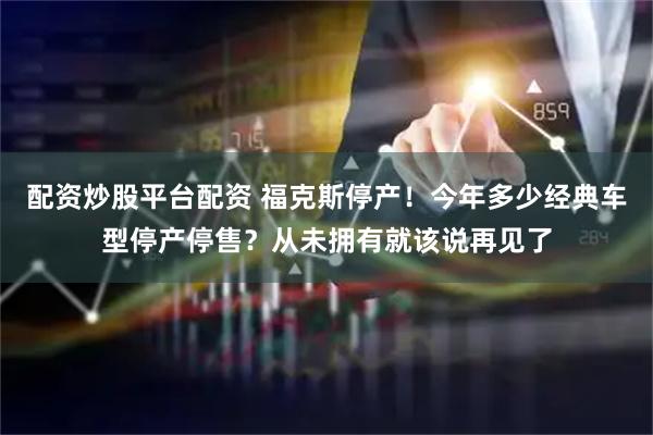 配资炒股平台配资 福克斯停产！今年多少经典车型停产停售？从未拥有就该说再见了