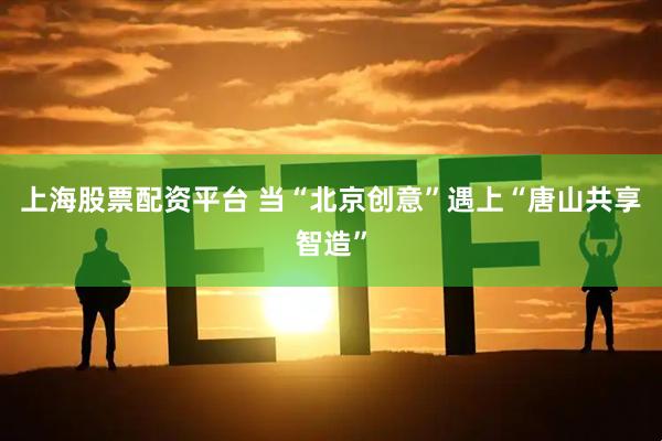 上海股票配资平台 当“北京创意”遇上“唐山共享智造”