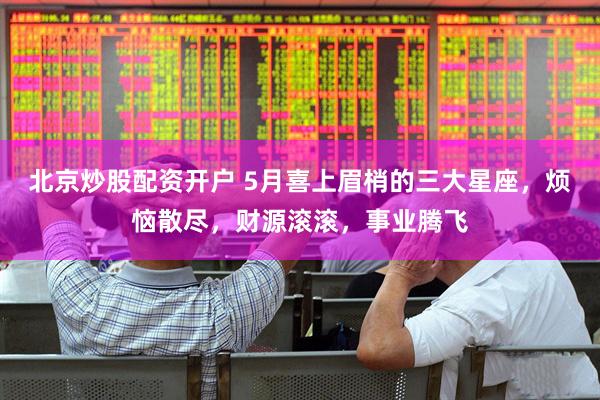 北京炒股配资开户 5月喜上眉梢的三大星座，烦恼散尽，财源滚滚，事业腾飞