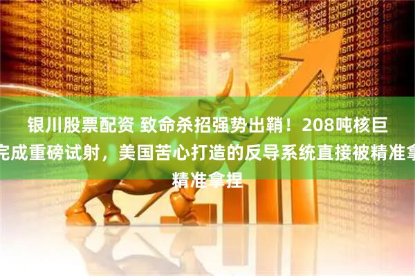 银川股票配资 致命杀招强势出鞘！208吨核巨兽完成重磅试射，美国苦心打造的反导系统直接被精准拿捏