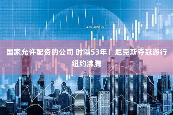 国家允许配资的公司 时隔53年！尼克斯夺冠游行纽约沸腾